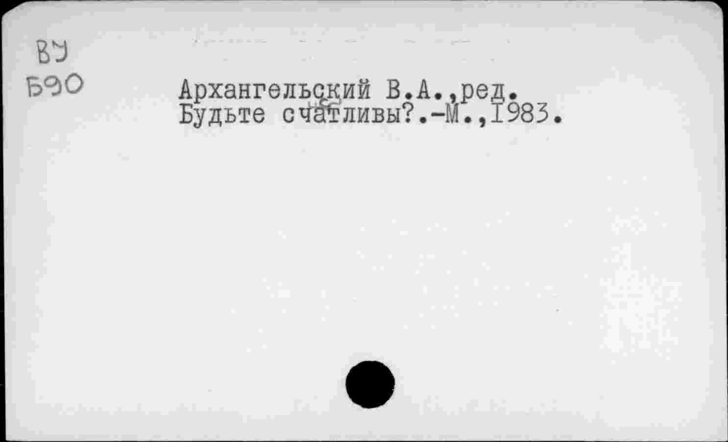 ﻿Б0О
Архангельский В.А.,ред.
Будьте счатливы?.-М.,1983